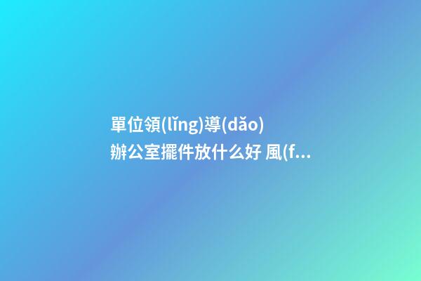 單位領(lǐng)導(dǎo)辦公室擺件放什么好 風(fēng)水吉祥物該怎么擺放
